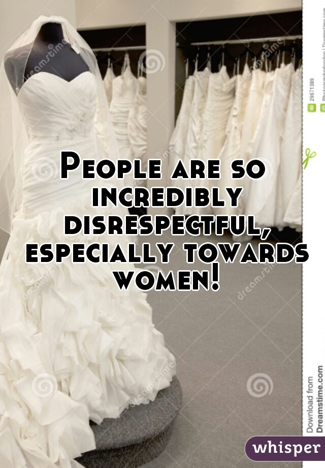 People are so incredibly disrespectful, especially towards women!