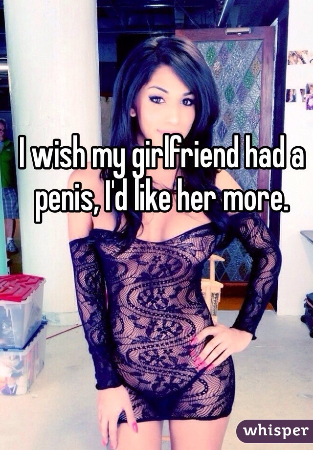 I wish my girlfriend had a penis, I'd like her more.