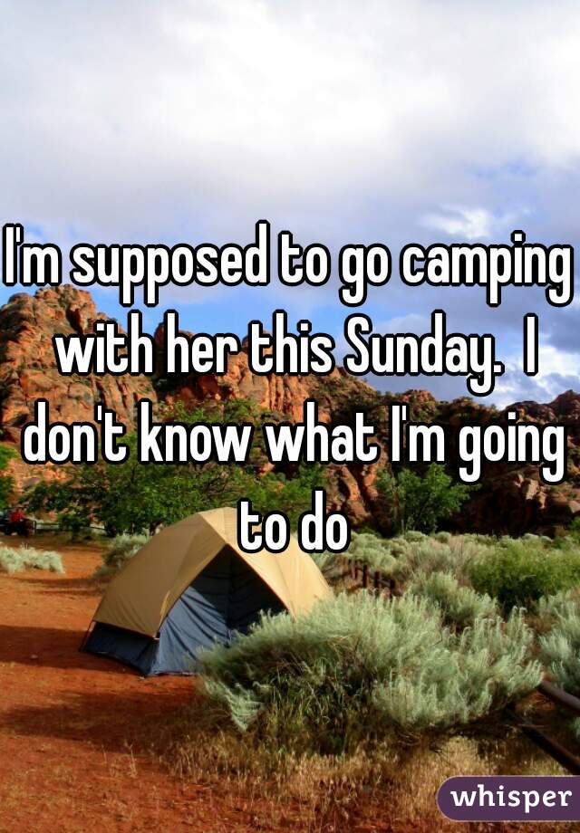 I'm supposed to go camping with her this Sunday.  I don't know what I'm going to do