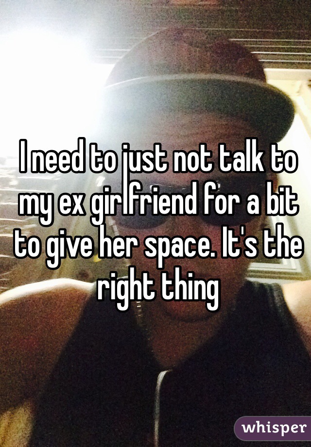 I need to just not talk to my ex girlfriend for a bit to give her space. It's the right thing 