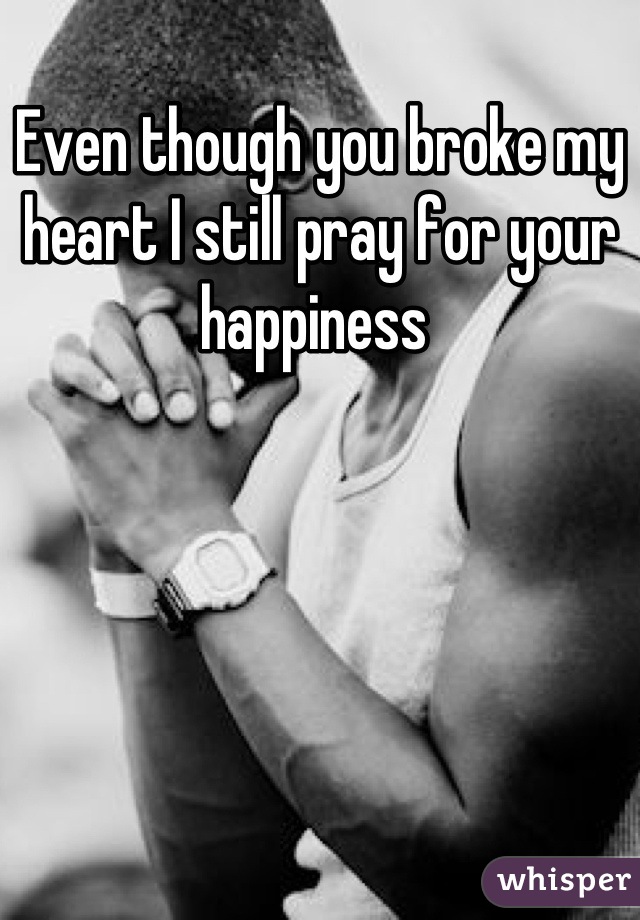 Even though you broke my heart I still pray for your happiness 