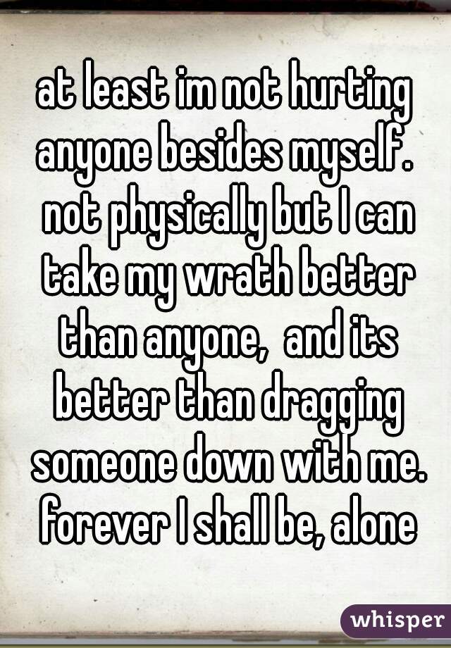 at least im not hurting anyone besides myself.  not physically but I can take my wrath better than anyone,  and its better than dragging someone down with me. forever I shall be, alone
