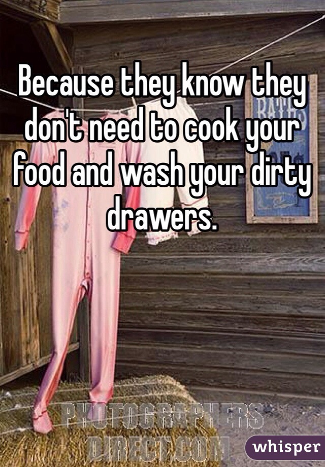 Because they know they don't need to cook your food and wash your dirty drawers.