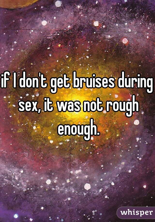 if I don't get bruises during sex, it was not rough enough.