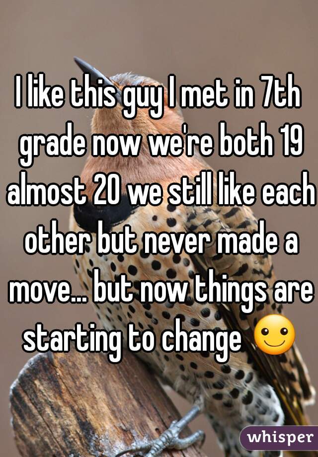 I like this guy I met in 7th grade now we're both 19 almost 20 we still like each other but never made a move... but now things are starting to change ☺