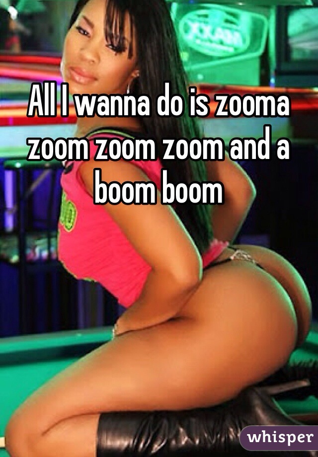 All I wanna do is zooma zoom zoom zoom and a boom boom