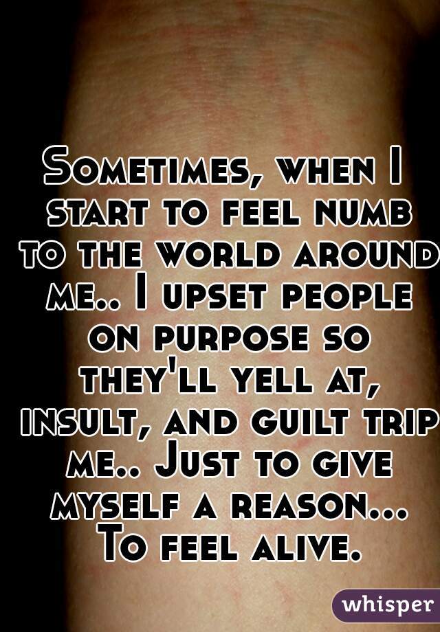 Sometimes, when I start to feel numb to the world around me.. I upset people on purpose so they'll yell at, insult, and guilt trip me.. Just to give myself a reason... To feel alive.