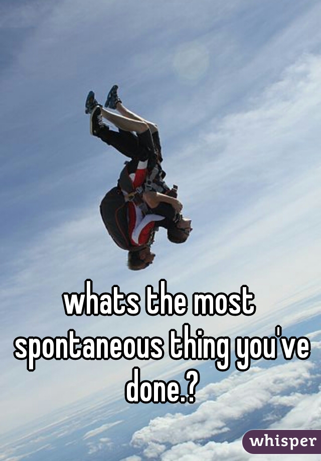 whats the most spontaneous thing you've done.?