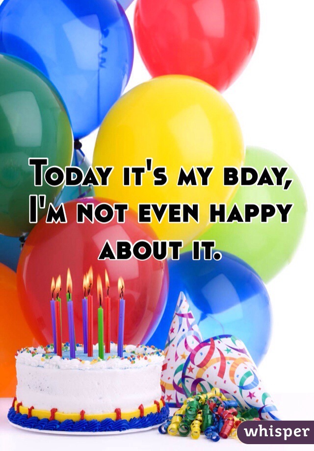 Today it's my bday, I'm not even happy about it.
