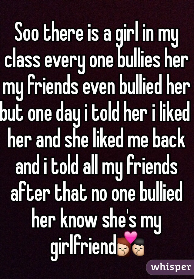 Soo there is a girl in my class every one bullies her my friends even bullied her but one day i told her i liked her and she liked me back and i told all my friends after that no one bullied her know she's my girlfriend💏