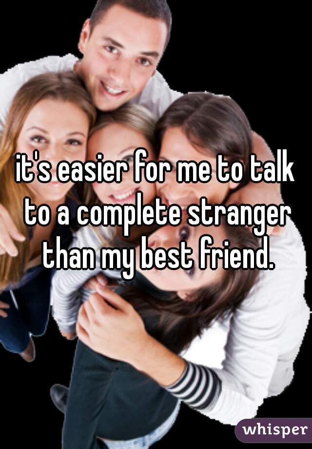 it's easier for me to talk to a complete stranger than my best friend.