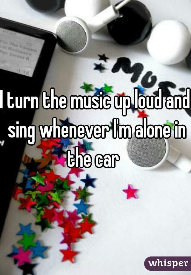 I turn the music up loud and sing whenever I'm alone in the car  