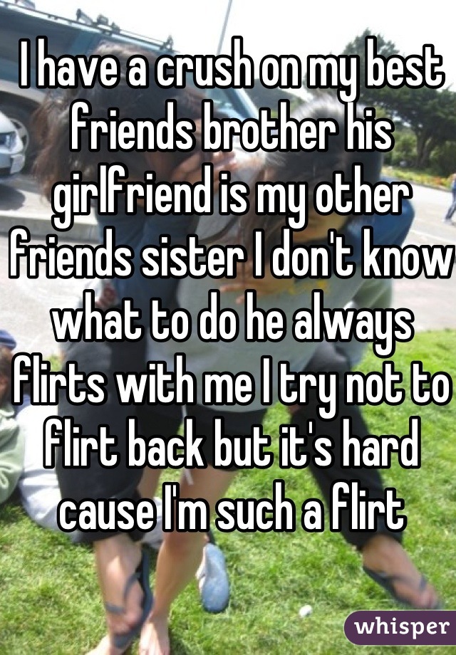 I have a crush on my best friends brother his girlfriend is my other friends sister I don't know what to do he always flirts with me I try not to flirt back but it's hard cause I'm such a flirt