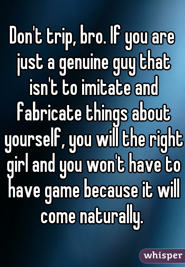 Don't trip, bro. If you are just a genuine guy that isn't to imitate and fabricate things about yourself, you will the right girl and you won't have to have game because it will come naturally. 