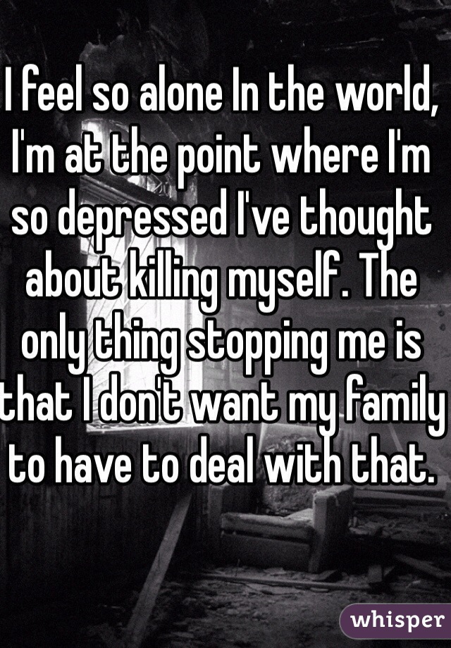 I feel so alone In the world, I'm at the point where I'm so depressed I've thought about killing myself. The only thing stopping me is that I don't want my family to have to deal with that. 