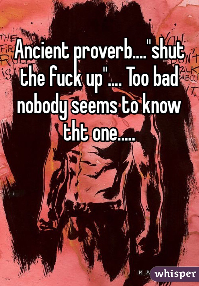 Ancient proverb...."shut the fuck up".... Too bad nobody seems to know tht one.....