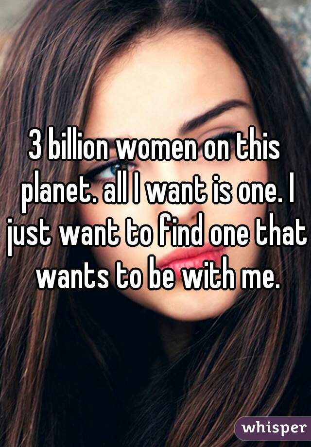 3 billion women on this planet. all I want is one. I just want to find one that wants to be with me.