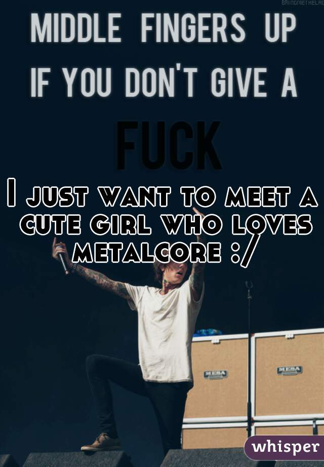 I just want to meet a cute girl who loves metalcore :/