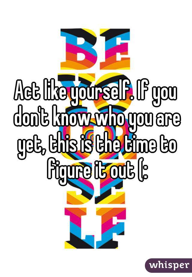 Act like yourself. If you don't know who you are yet, this is the time to figure it out (: