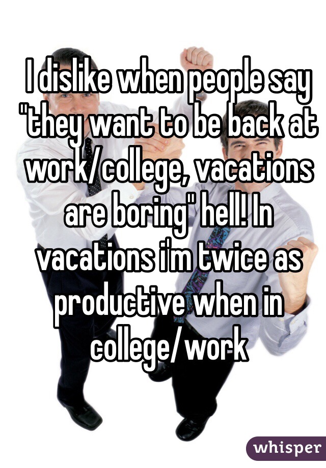 I dislike when people say "they want to be back at work/college, vacations are boring" hell! In vacations i'm twice as productive when in college/work