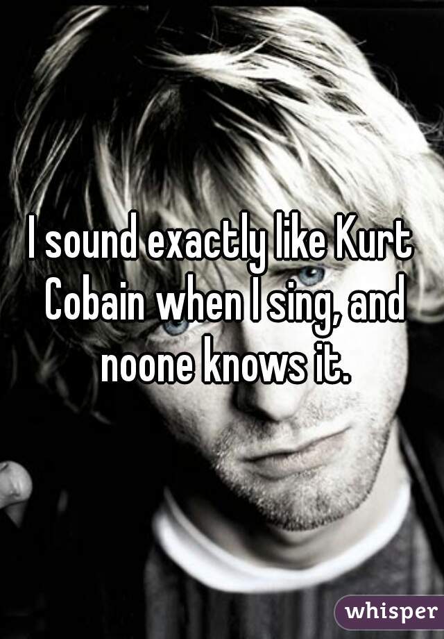 I sound exactly like Kurt Cobain when I sing, and noone knows it.