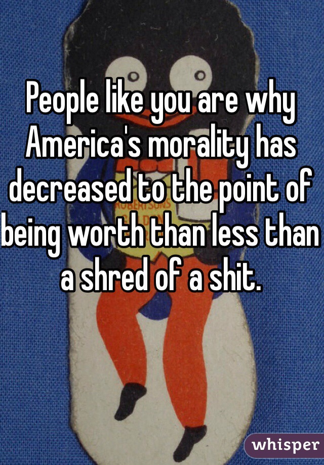 People like you are why America's morality has decreased to the point of being worth than less than a shred of a shit. 