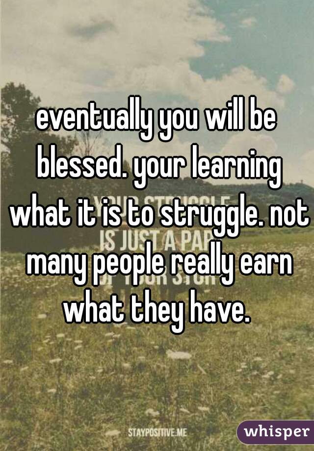 eventually you will be blessed. your learning what it is to struggle. not many people really earn what they have. 