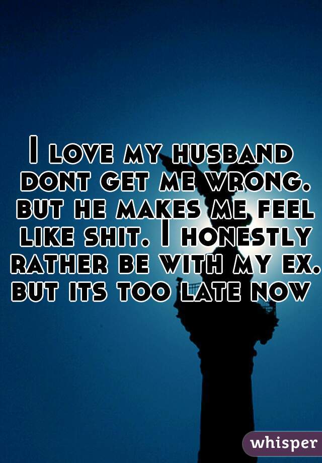 I love my husband dont get me wrong. but he makes me feel like shit. I honestly rather be with my ex. but its too late now 