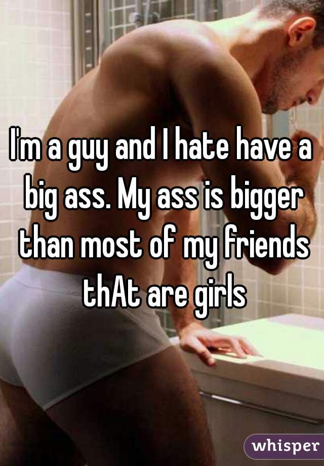 I'm a guy and I hate have a big ass. My ass is bigger than most of my friends thAt are girls