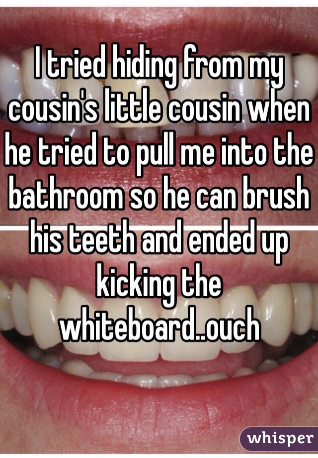 I tried hiding from my cousin's little cousin when he tried to pull me into the bathroom so he can brush his teeth and ended up kicking the whiteboard..ouch