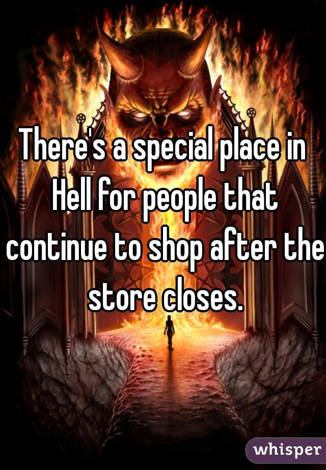 There's a special place in Hell for people that continue to shop after the store closes.