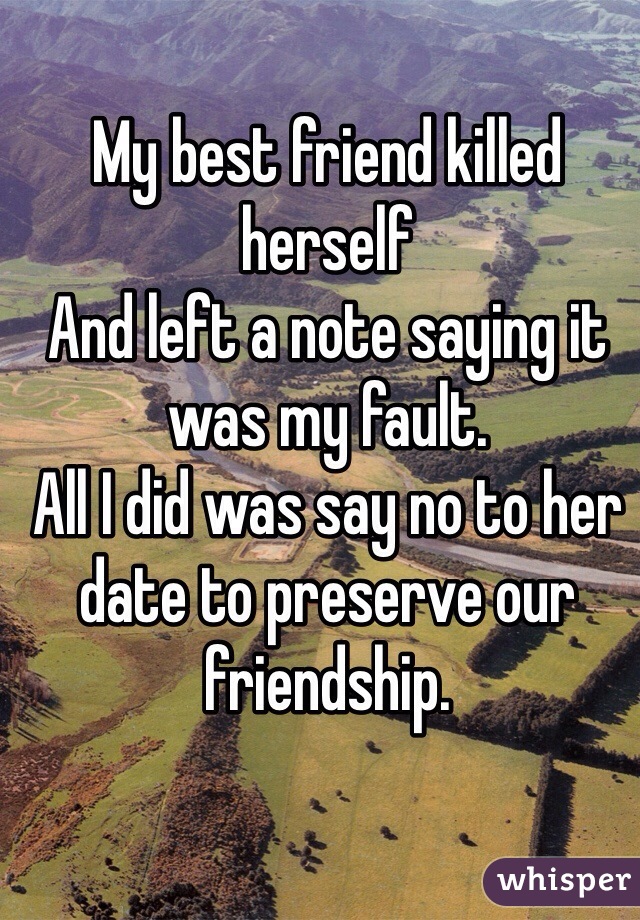 My best friend killed herself 
And left a note saying it was my fault. 
All I did was say no to her date to preserve our friendship.