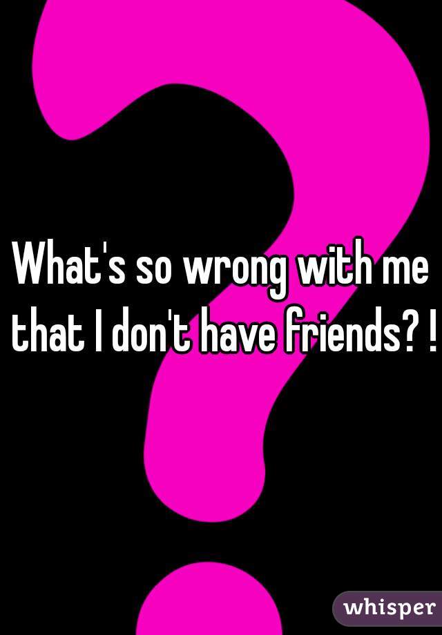 What's so wrong with me that I don't have friends? ! 