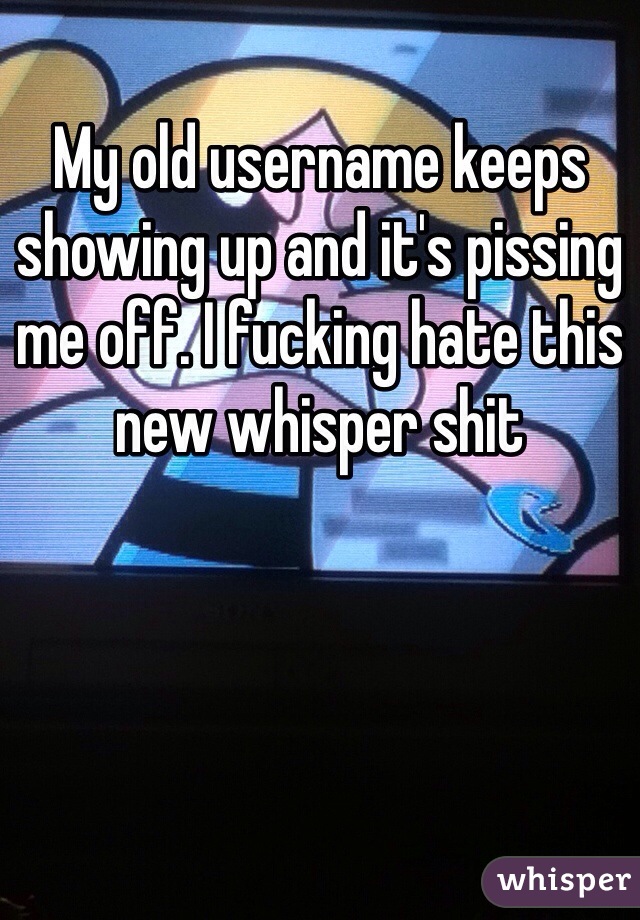 My old username keeps showing up and it's pissing me off. I fucking hate this new whisper shit 