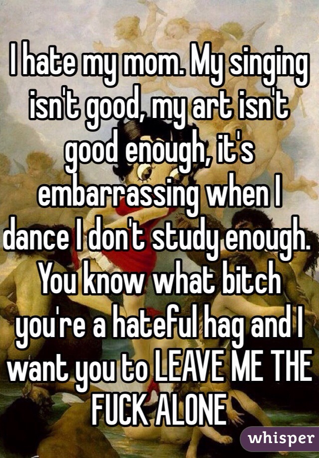 I hate my mom. My singing isn't good, my art isn't good enough, it's embarrassing when I dance I don't study enough. You know what bitch you're a hateful hag and I want you to LEAVE ME THE FUCK ALONE 