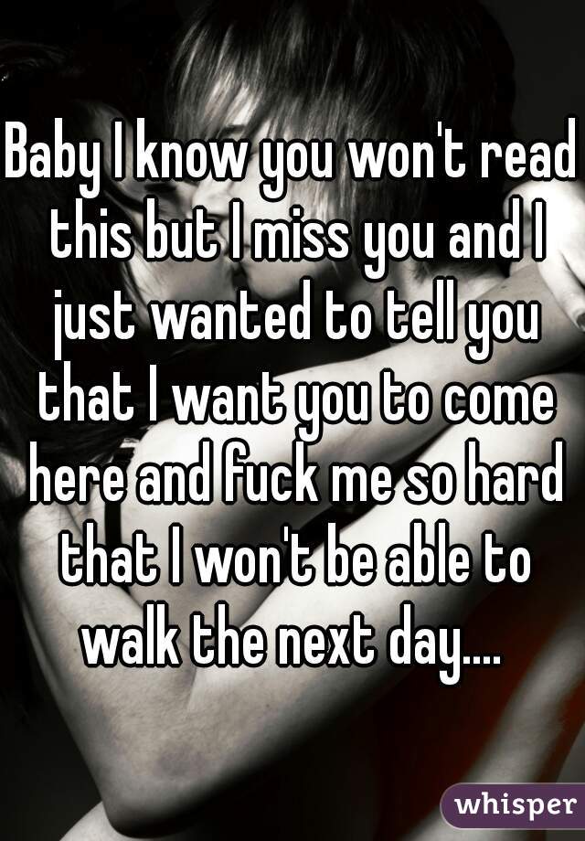 Baby I know you won't read this but I miss you and I just wanted to tell you that I want you to come here and fuck me so hard that I won't be able to walk the next day.... 