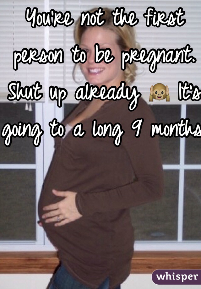 You're not the first person to be pregnant. Shut up already 🙉 It's going to a long 9 months.