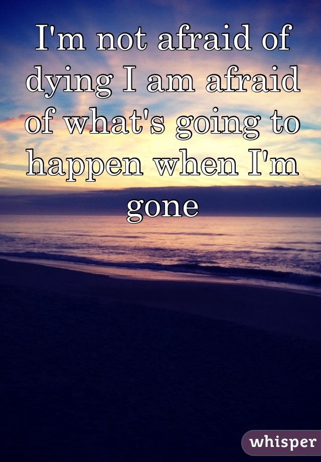 I'm not afraid of dying I am afraid of what's going to happen when I'm gone 