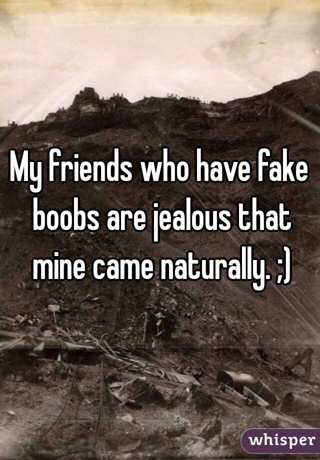 My friends who have fake boobs are jealous that mine came naturally. ;)