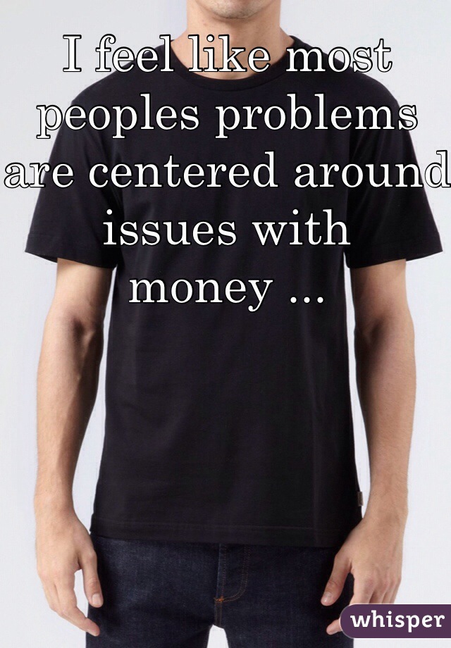 I feel like most peoples problems are centered around issues with money ...