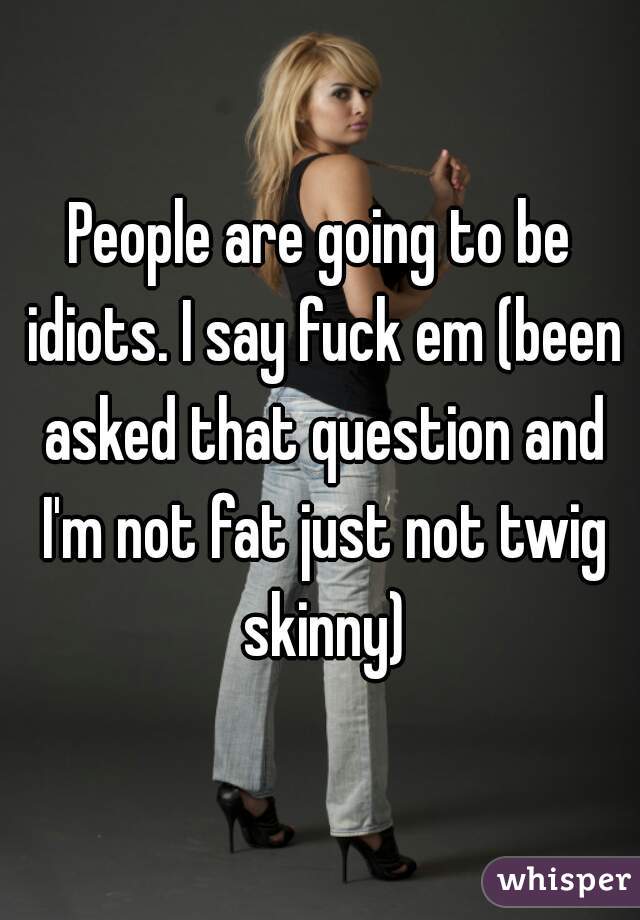 People are going to be idiots. I say fuck em (been asked that question and I'm not fat just not twig skinny)
