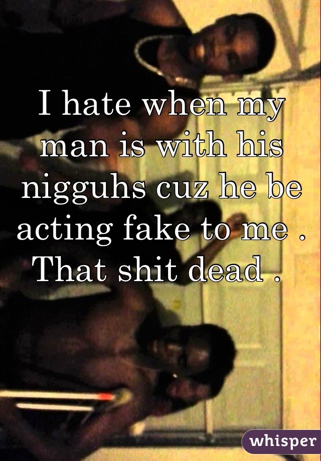 I hate when my man is with his nigguhs cuz he be acting fake to me . That shit dead . 