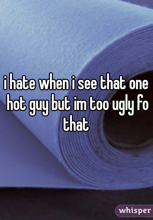 i hate when i see that one hot guy but im too ugly fo that 