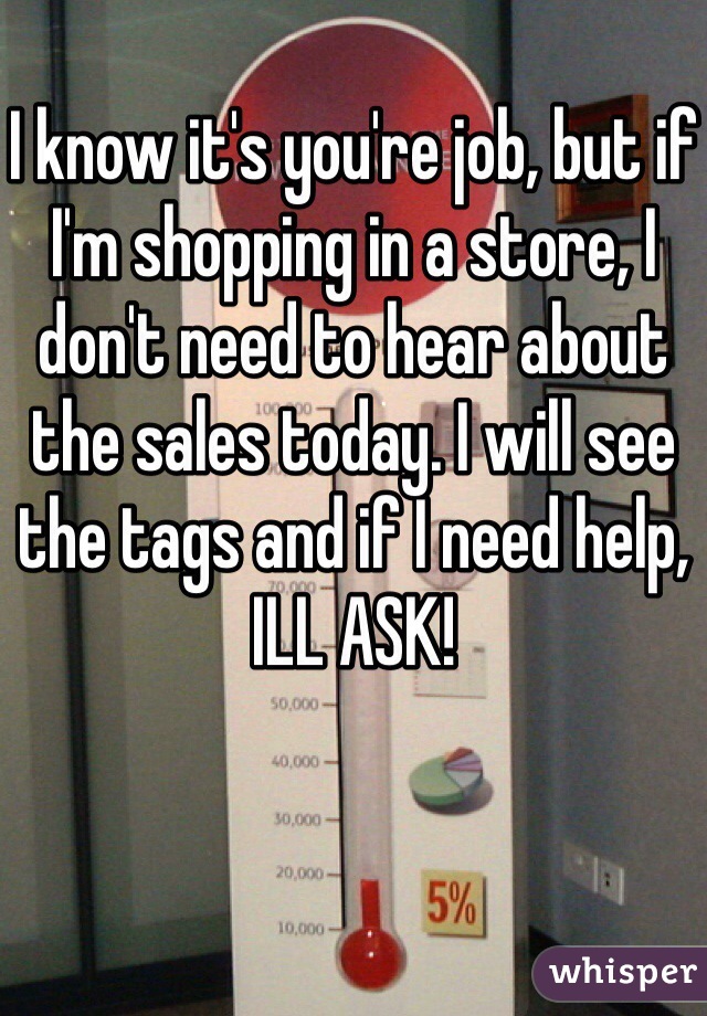 I know it's you're job, but if I'm shopping in a store, I don't need to hear about the sales today. I will see the tags and if I need help, ILL ASK!