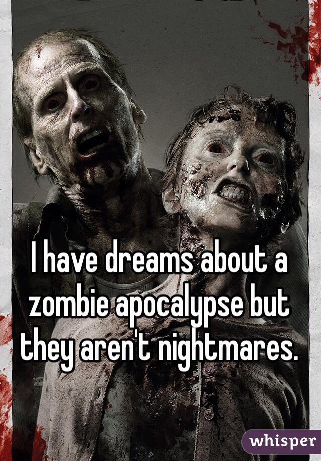 I have dreams about a zombie apocalypse but they aren't nightmares.
