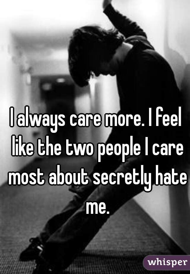 I always care more. I feel like the two people I care most about secretly hate me.
