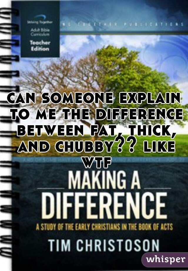can someone explain to me the difference between fat, thick, and chubby?? like wtf
