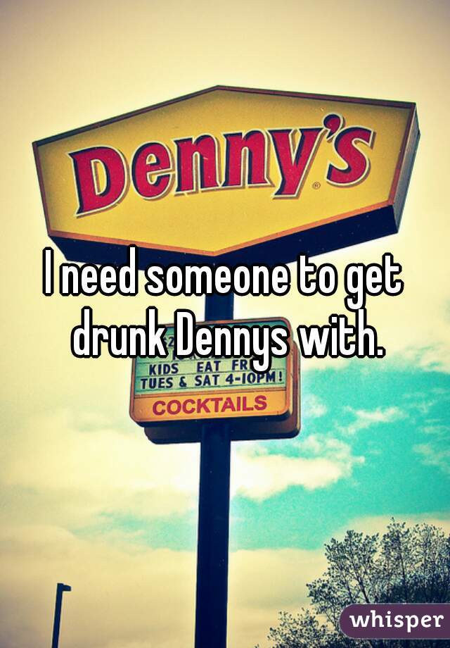 I need someone to get drunk Dennys with.