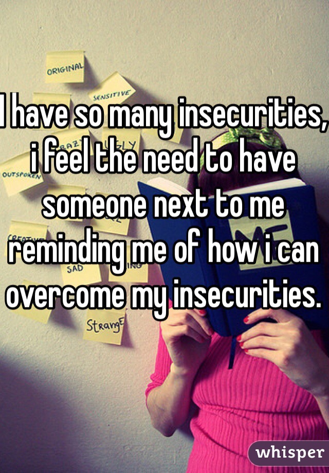 I have so many insecurities, i feel the need to have someone next to me reminding me of how i can overcome my insecurities.