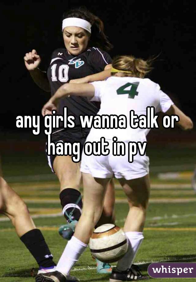 any girls wanna talk or hang out in pv 